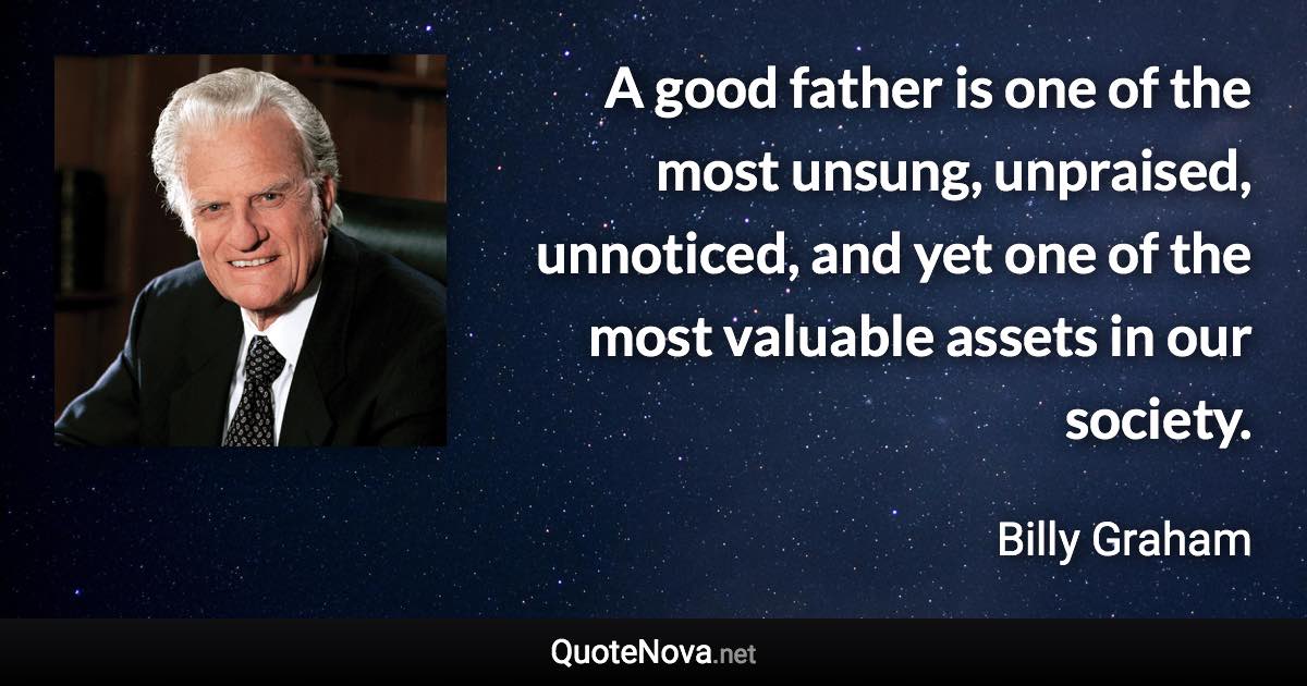 A good father is one of the most unsung, unpraised, unnoticed, and yet one of the most valuable assets in our society. - Billy Graham quote