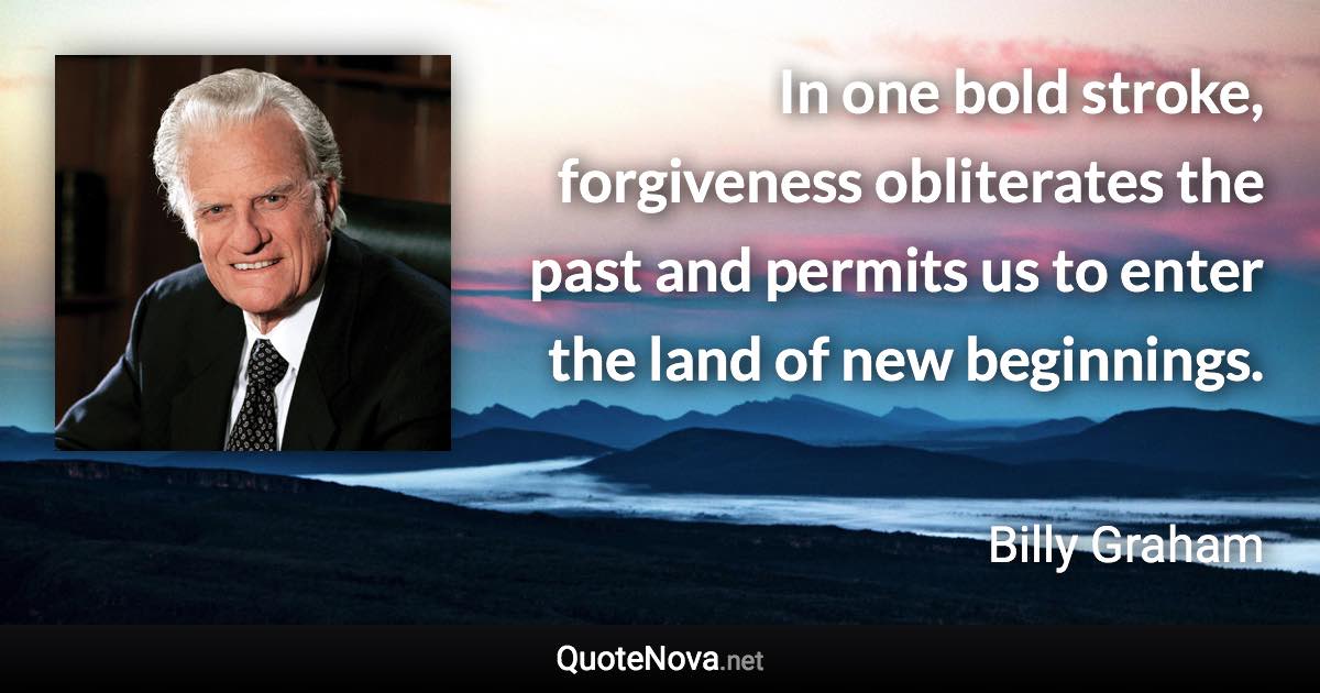 In one bold stroke, forgiveness obliterates the past and permits us to enter the land of new beginnings. - Billy Graham quote