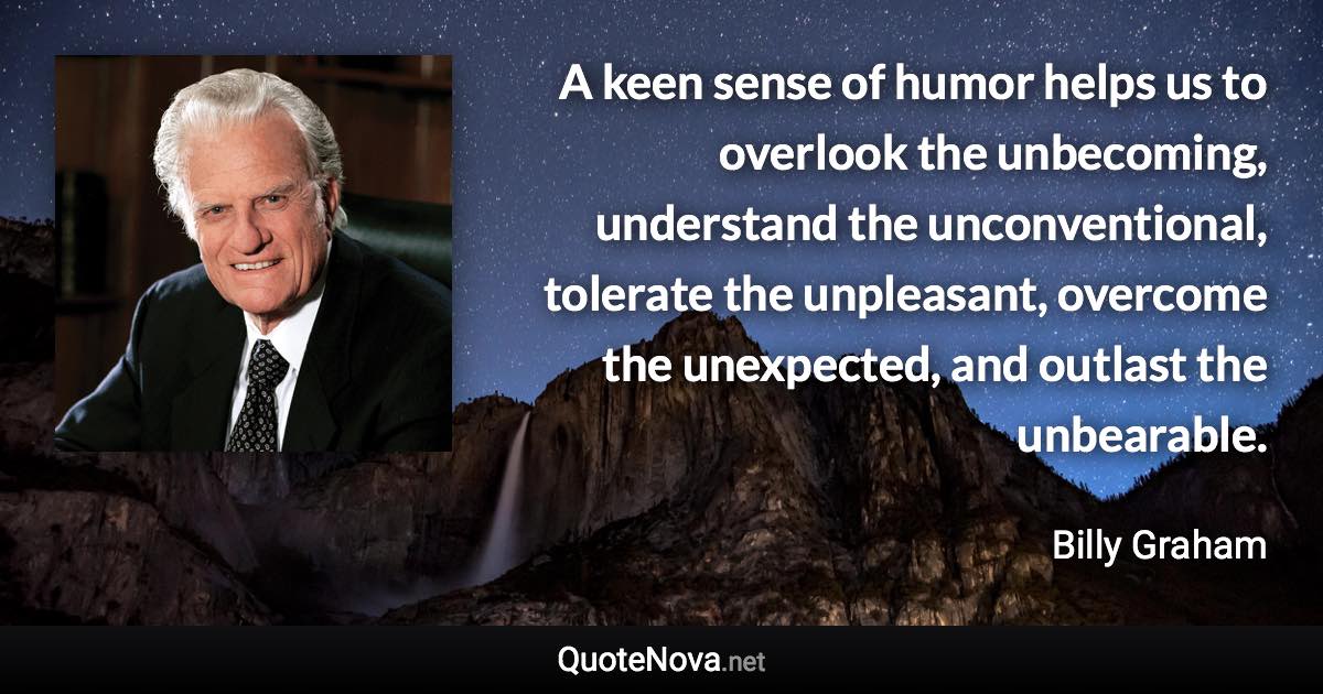 A keen sense of humor helps us to overlook the unbecoming, understand the unconventional, tolerate the unpleasant, overcome the unexpected, and outlast the unbearable. - Billy Graham quote