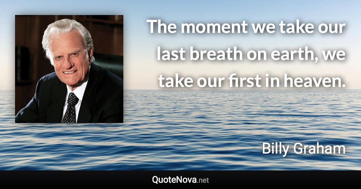 The moment we take our last breath on earth, we take our first in heaven. - Billy Graham quote