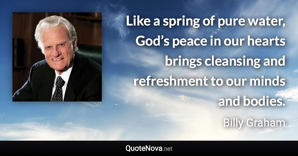 Like a spring of pure water, God’s peace in our hearts brings cleansing and refreshment to our minds and bodies. - Billy Graham quote