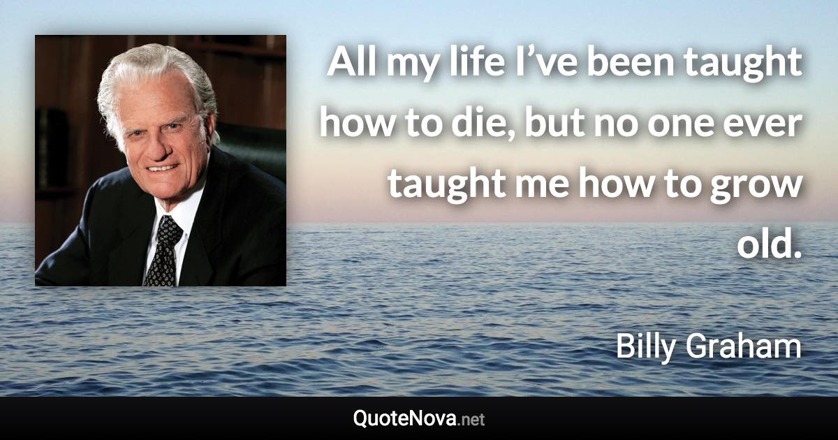 All my life I’ve been taught how to die, but no one ever taught me how to grow old. - Billy Graham quote