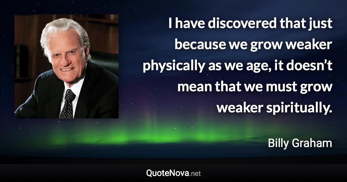 I have discovered that just because we grow weaker physically as we age, it doesn’t mean that we must grow weaker spiritually. - Billy Graham quote