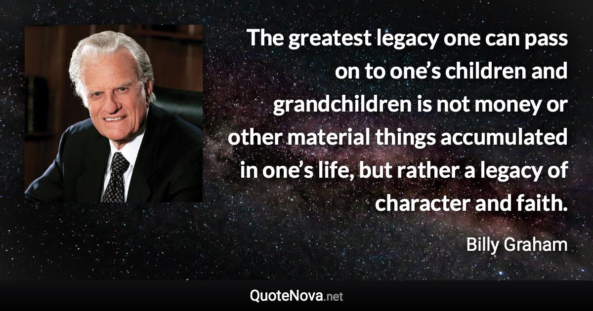 The greatest legacy one can pass on to one’s children and grandchildren is not money or other material things accumulated in one’s life, but rather a legacy of character and faith. - Billy Graham quote