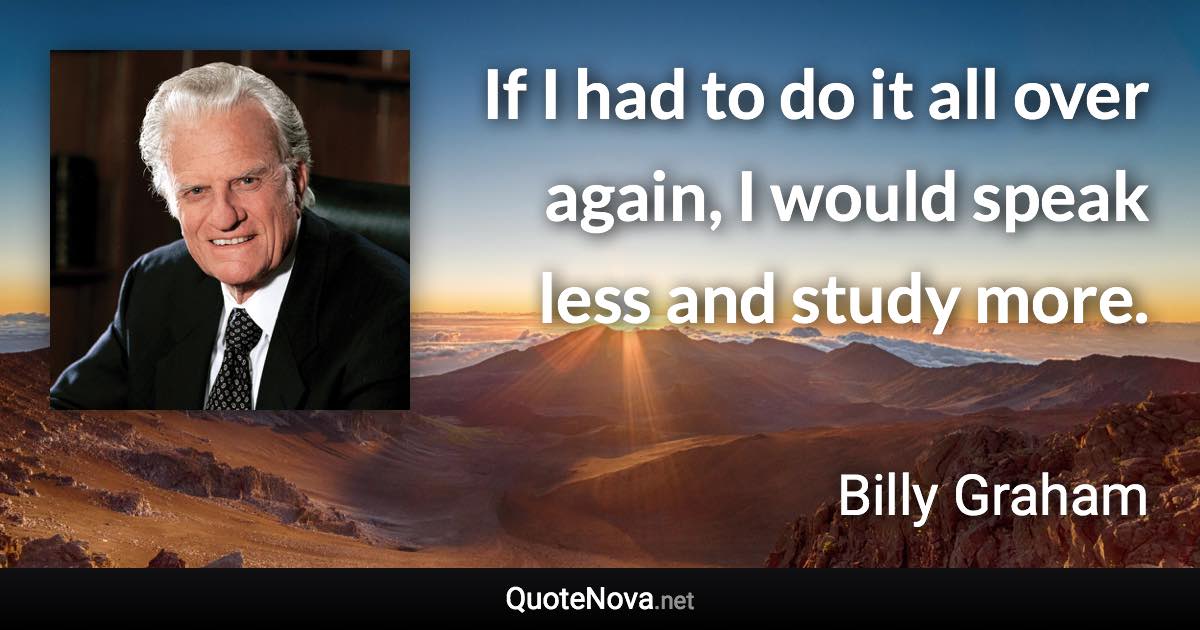 If I had to do it all over again, I would speak less and study more. - Billy Graham quote