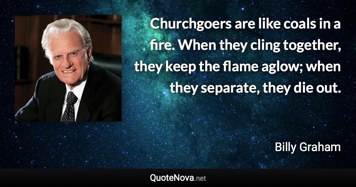 Churchgoers are like coals in a fire. When they cling together, they keep the flame aglow; when they separate, they die out. - Billy Graham quote