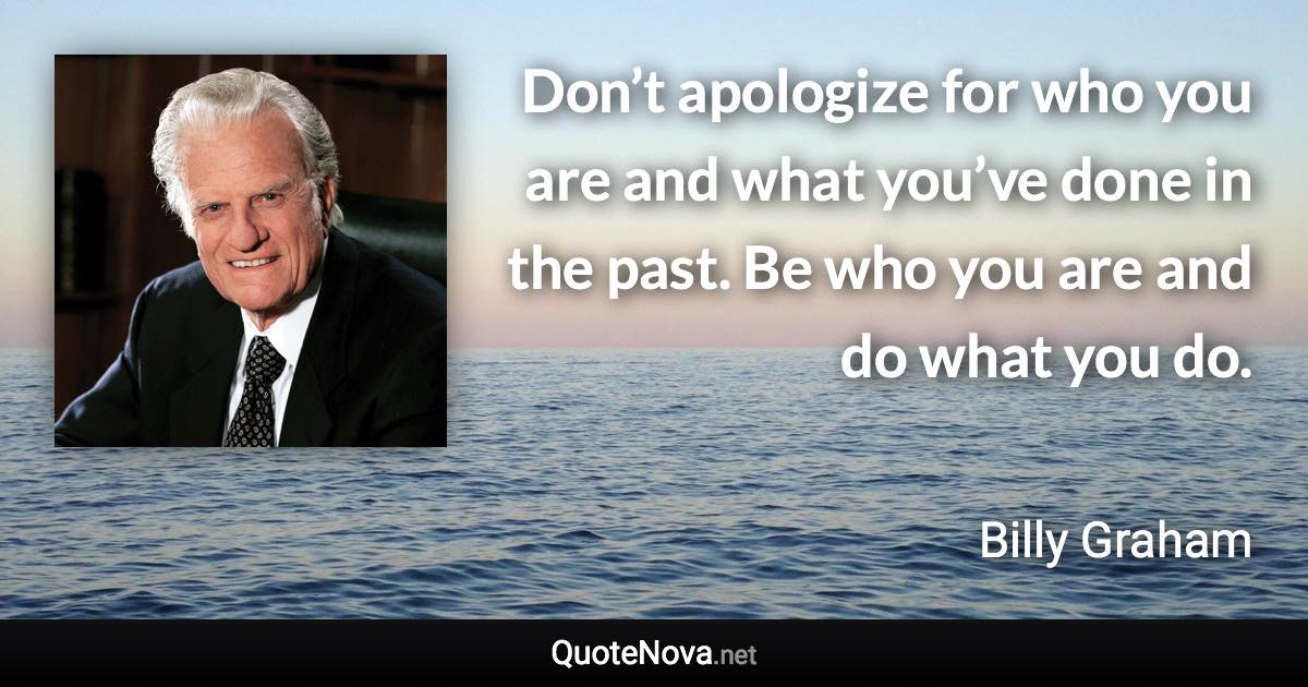 Don’t apologize for who you are and what you’ve done in the past. Be who you are and do what you do. - Billy Graham quote