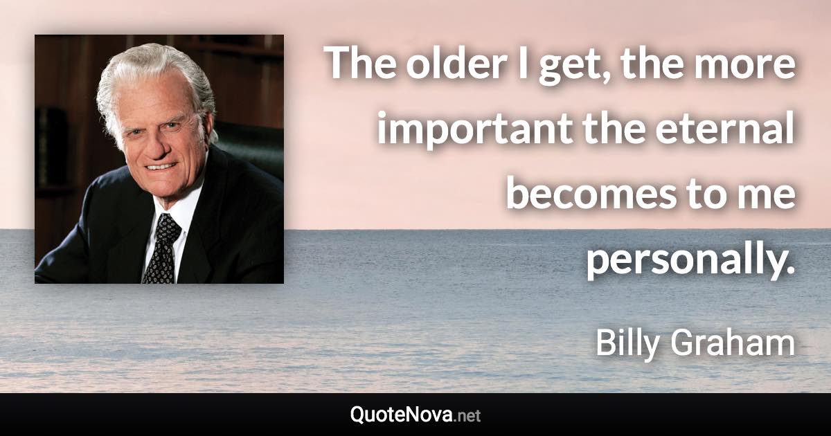 The older I get, the more important the eternal becomes to me personally. - Billy Graham quote