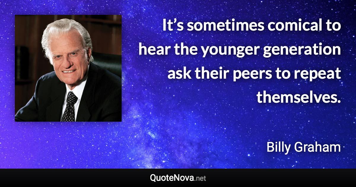 It’s sometimes comical to hear the younger generation ask their peers to repeat themselves. - Billy Graham quote