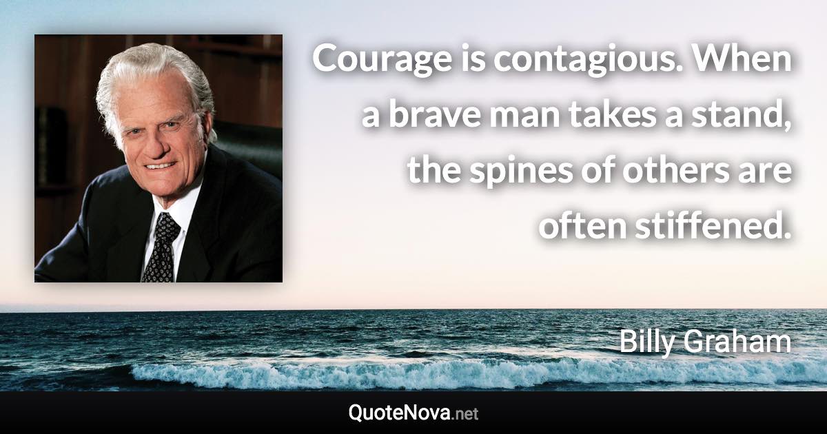 Courage is contagious. When a brave man takes a stand, the spines of others are often stiffened. - Billy Graham quote