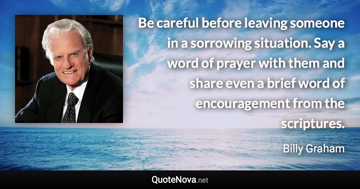 Be careful before leaving someone in a sorrowing situation. Say a word of prayer with them and share even a brief word of encouragement from the scriptures. - Billy Graham quote