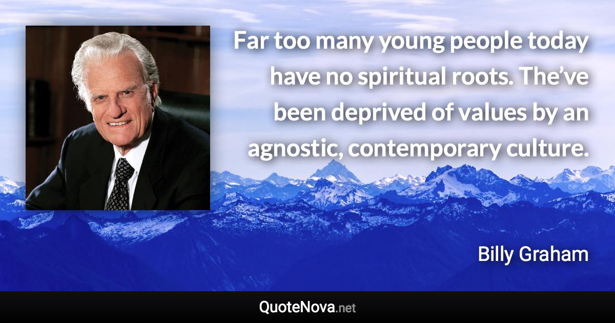 Far too many young people today have no spiritual roots. The’ve been deprived of values by an agnostic, contemporary culture. - Billy Graham quote