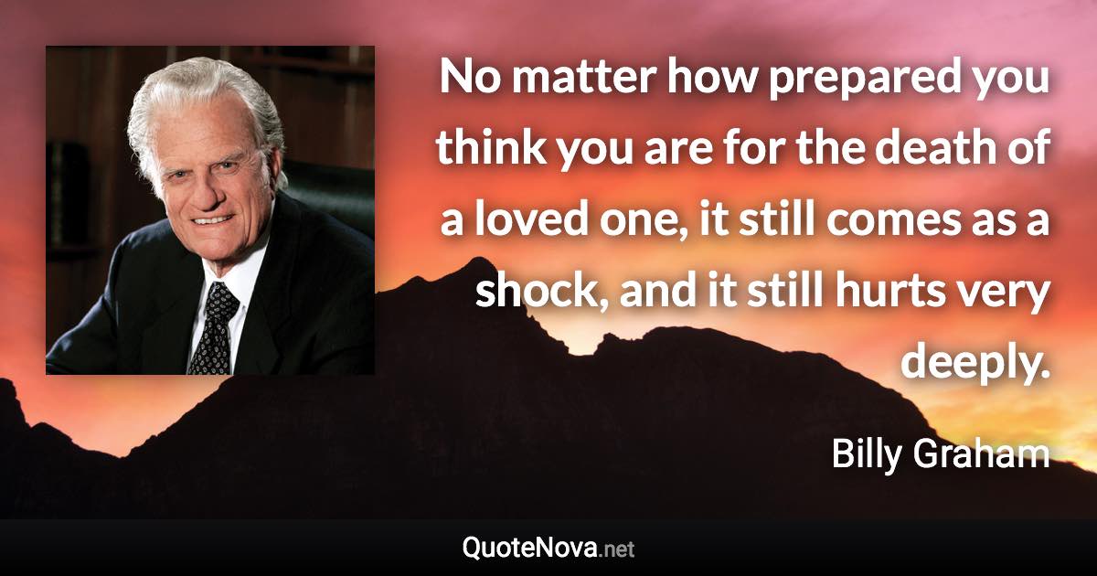 No matter how prepared you think you are for the death of a loved one, it still comes as a shock, and it still hurts very deeply. - Billy Graham quote