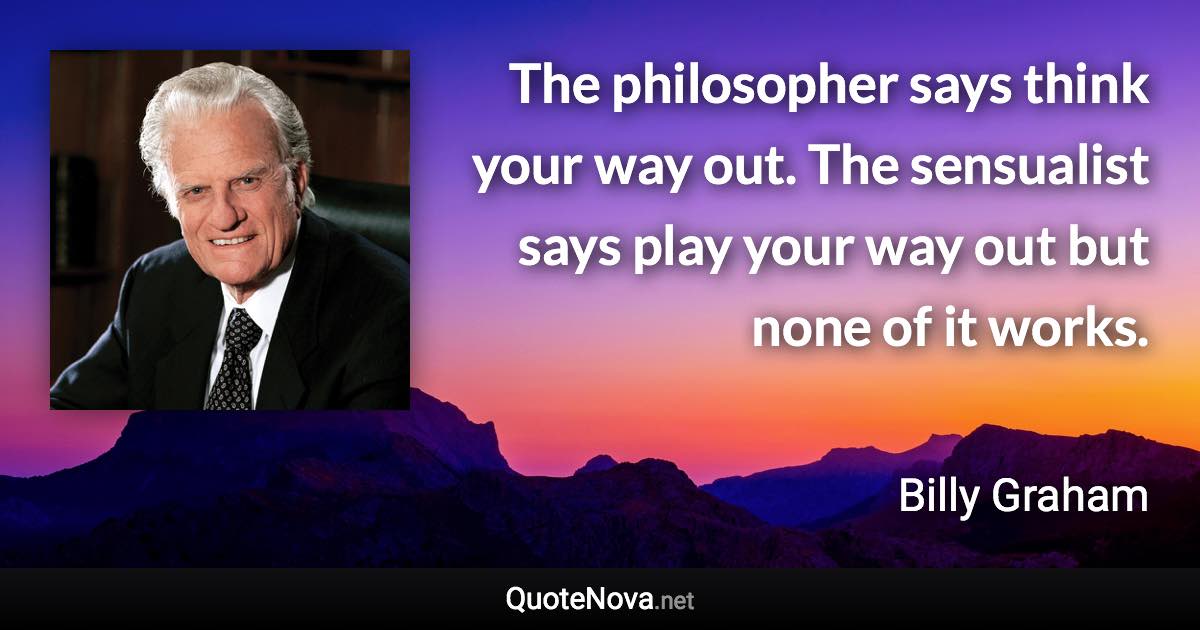 The philosopher says think your way out. The sensualist says play your way out but none of it works. - Billy Graham quote