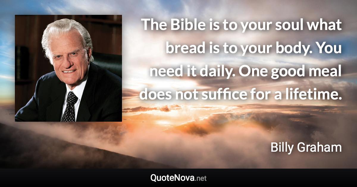 The Bible is to your soul what bread is to your body. You need it daily. One good meal does not suffice for a lifetime. - Billy Graham quote