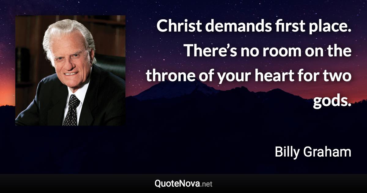 Christ demands first place. There’s no room on the throne of your heart for two gods. - Billy Graham quote