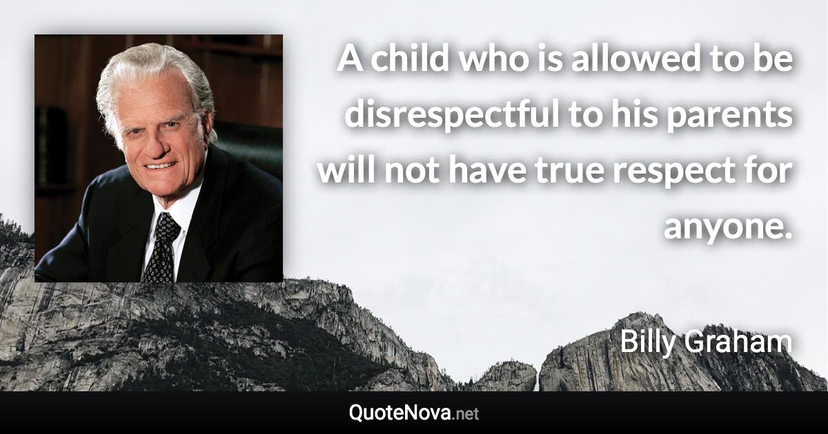 A child who is allowed to be disrespectful to his parents will not have true respect for anyone. - Billy Graham quote