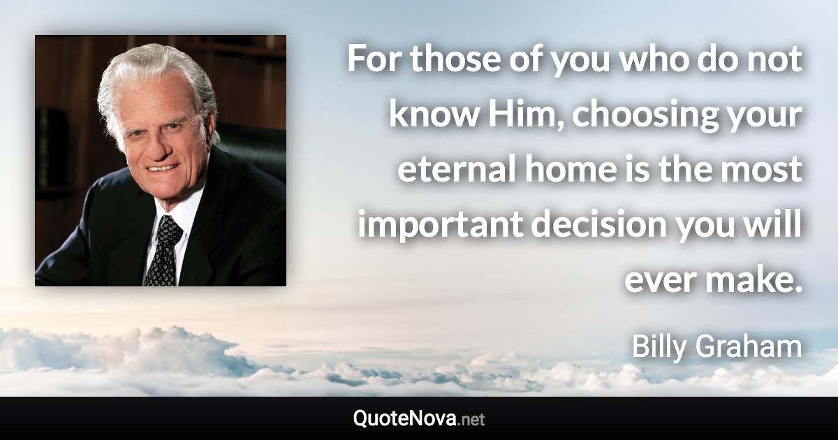 For those of you who do not know Him, choosing your eternal home is the most important decision you will ever make. - Billy Graham quote