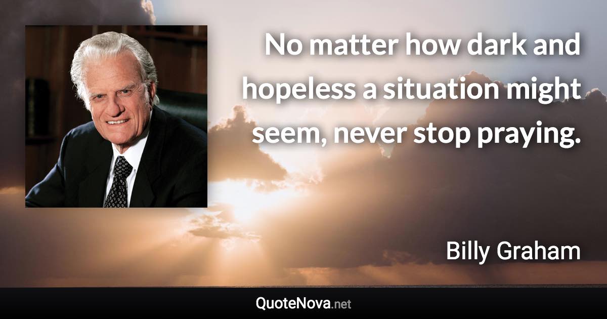 No matter how dark and hopeless a situation might seem, never stop praying. - Billy Graham quote