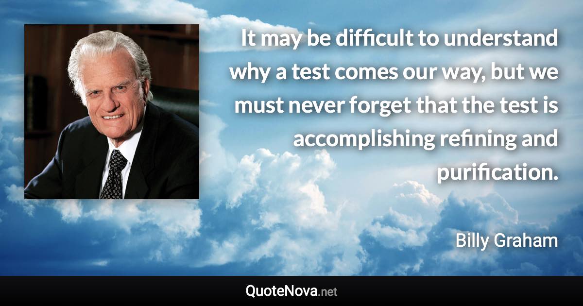 It may be difficult to understand why a test comes our way, but we must never forget that the test is accomplishing refining and purification. - Billy Graham quote