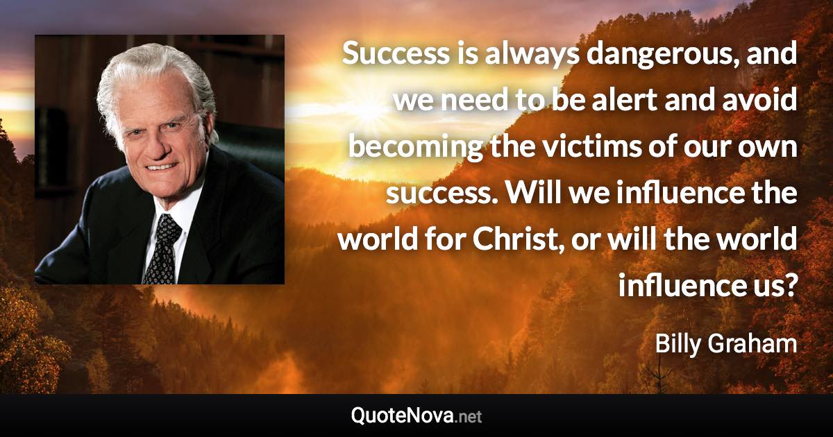 Success is always dangerous, and we need to be alert and avoid becoming the victims of our own success. Will we influence the world for Christ, or will the world influence us? - Billy Graham quote