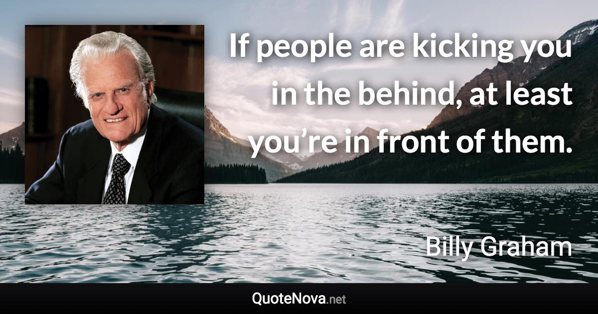 If people are kicking you in the behind, at least you’re in front of them. - Billy Graham quote
