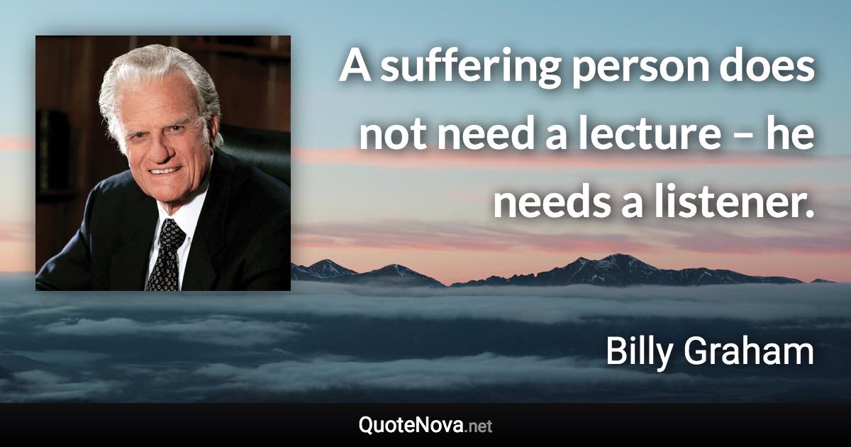 A suffering person does not need a lecture – he needs a listener. - Billy Graham quote