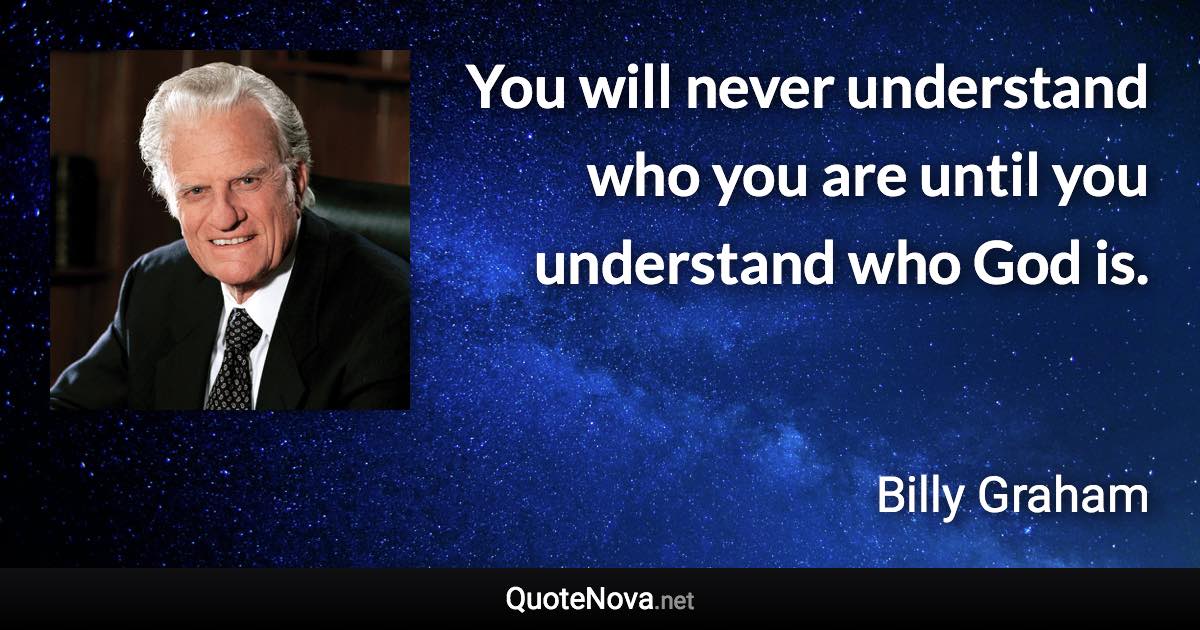 You will never understand who you are until you understand who God is. - Billy Graham quote