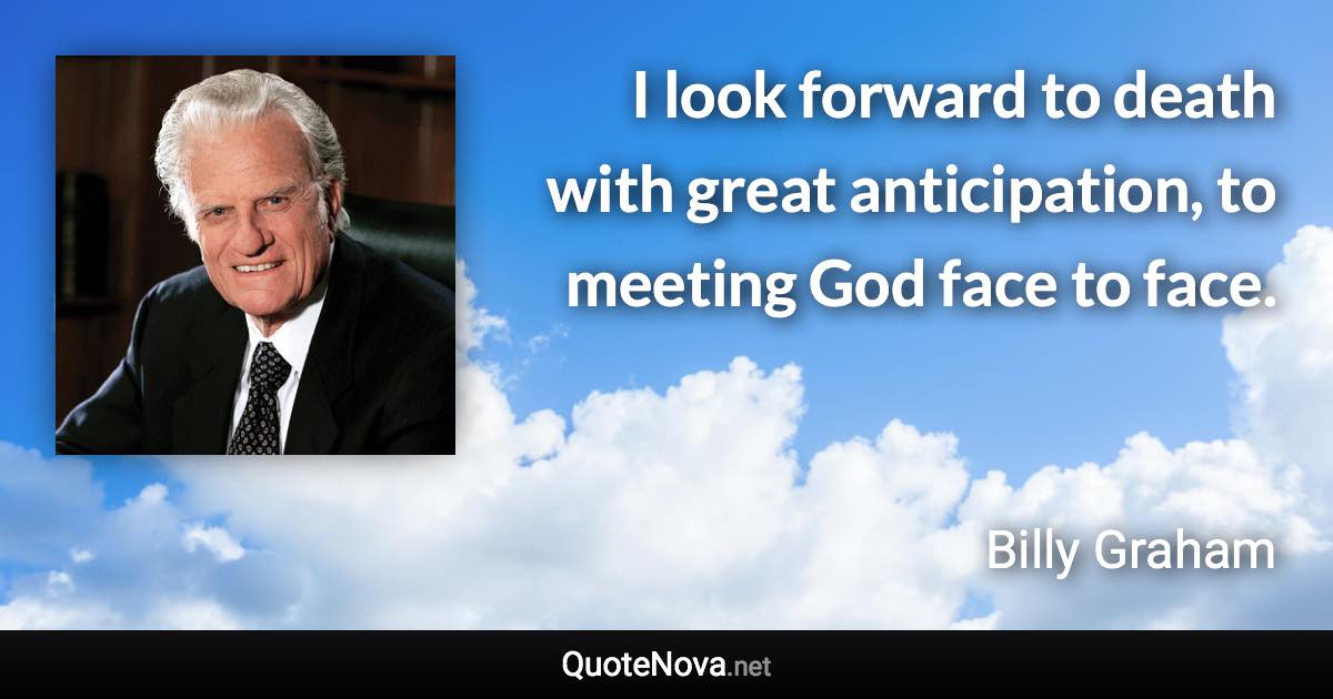 I look forward to death with great anticipation, to meeting God face to face. - Billy Graham quote