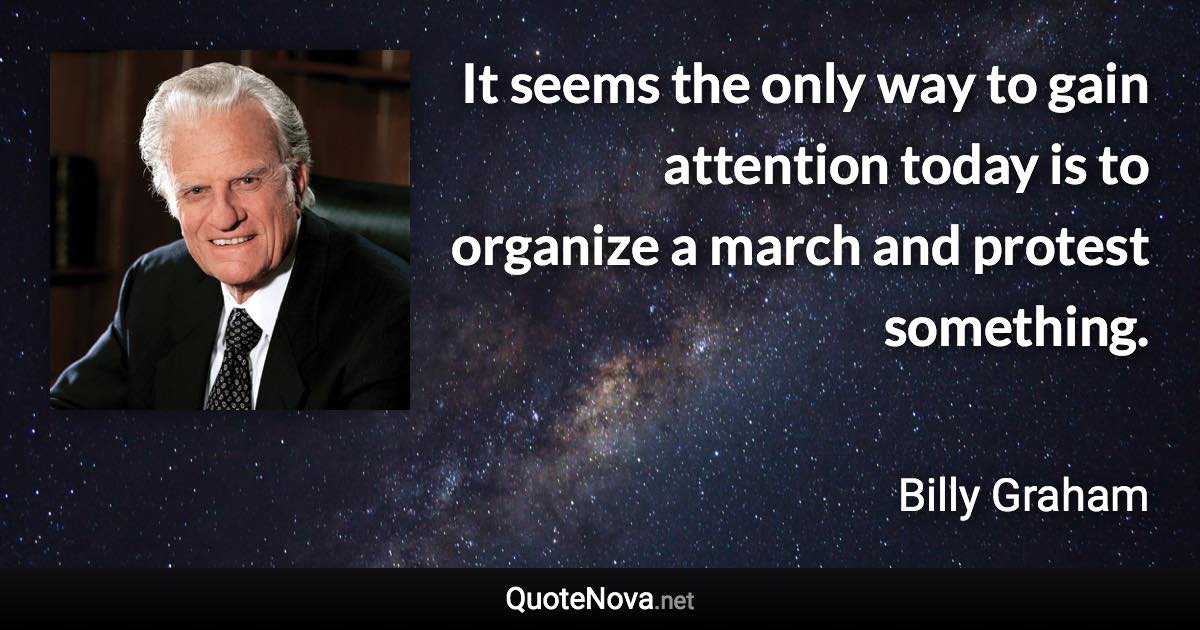 It seems the only way to gain attention today is to organize a march and protest something. - Billy Graham quote