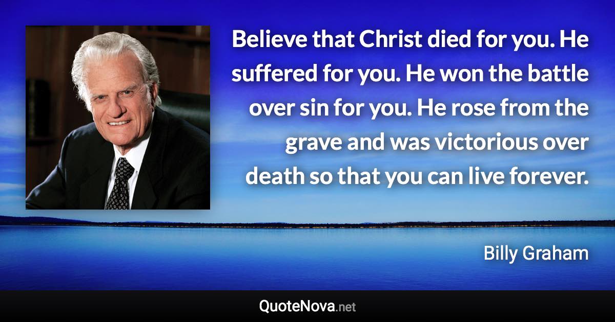 Believe that Christ died for you. He suffered for you. He won the battle over sin for you. He rose from the grave and was victorious over death so that you can live forever. - Billy Graham quote