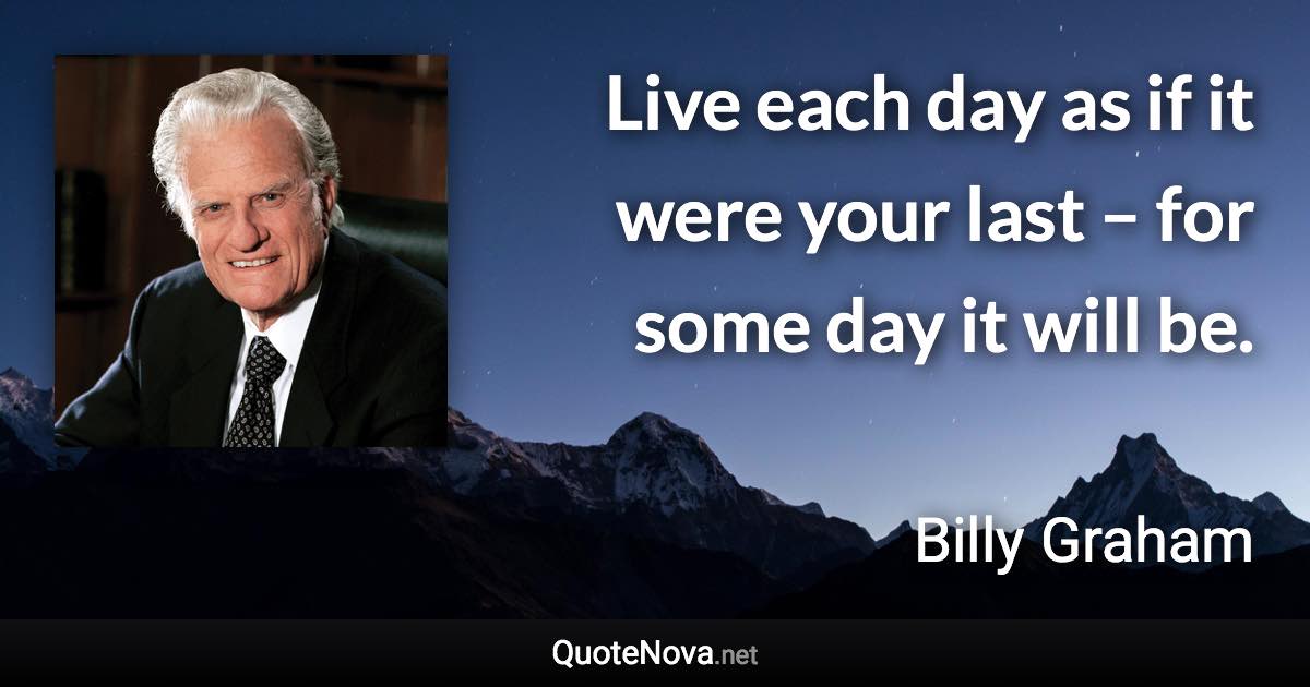 Live each day as if it were your last – for some day it will be. - Billy Graham quote