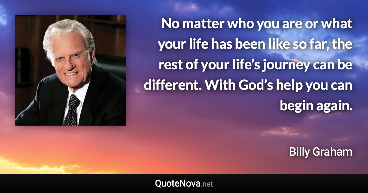 No matter who you are or what your life has been like so far, the rest of your life’s journey can be different. With God’s help you can begin again. - Billy Graham quote