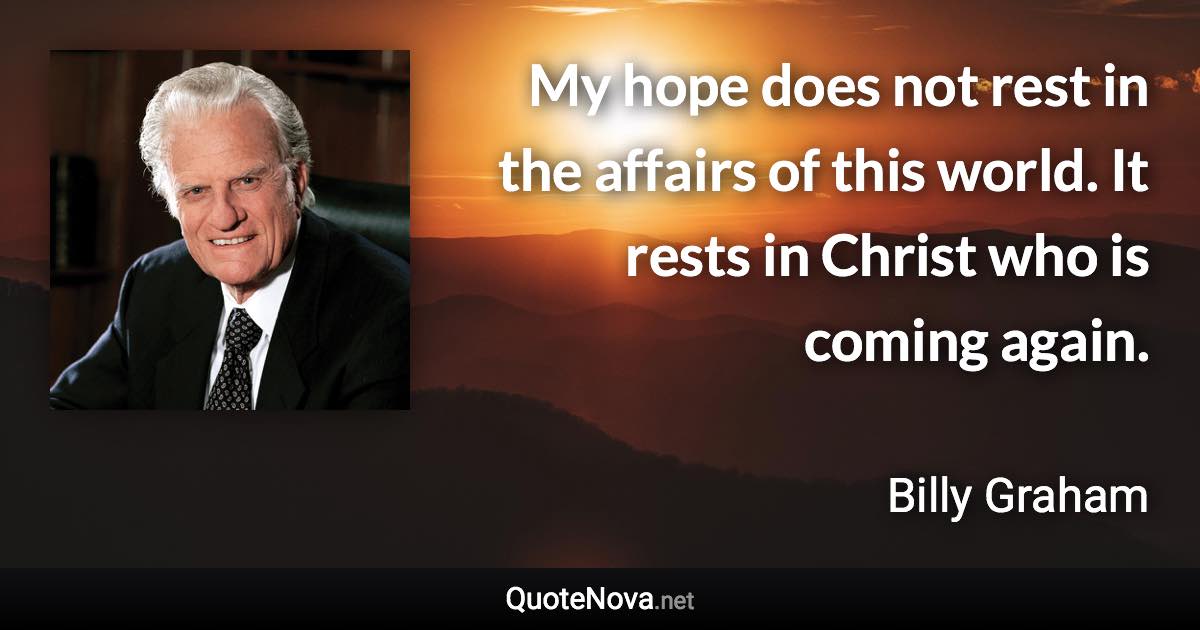 My hope does not rest in the affairs of this world. It rests in Christ who is coming again. - Billy Graham quote