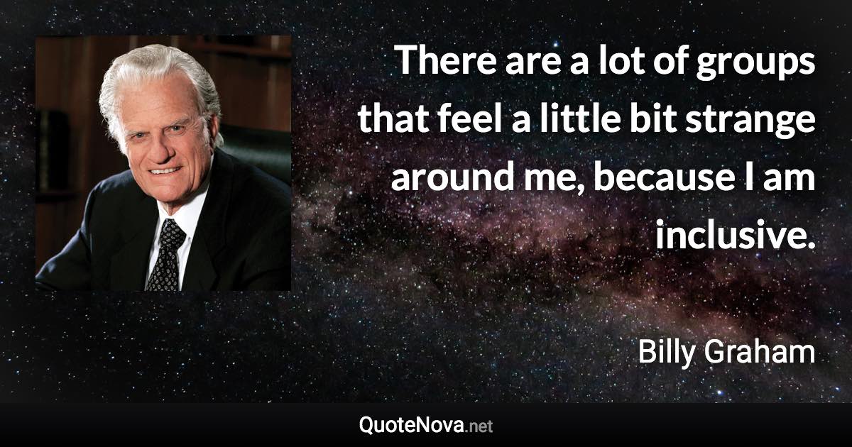 There are a lot of groups that feel a little bit strange around me, because I am inclusive. - Billy Graham quote