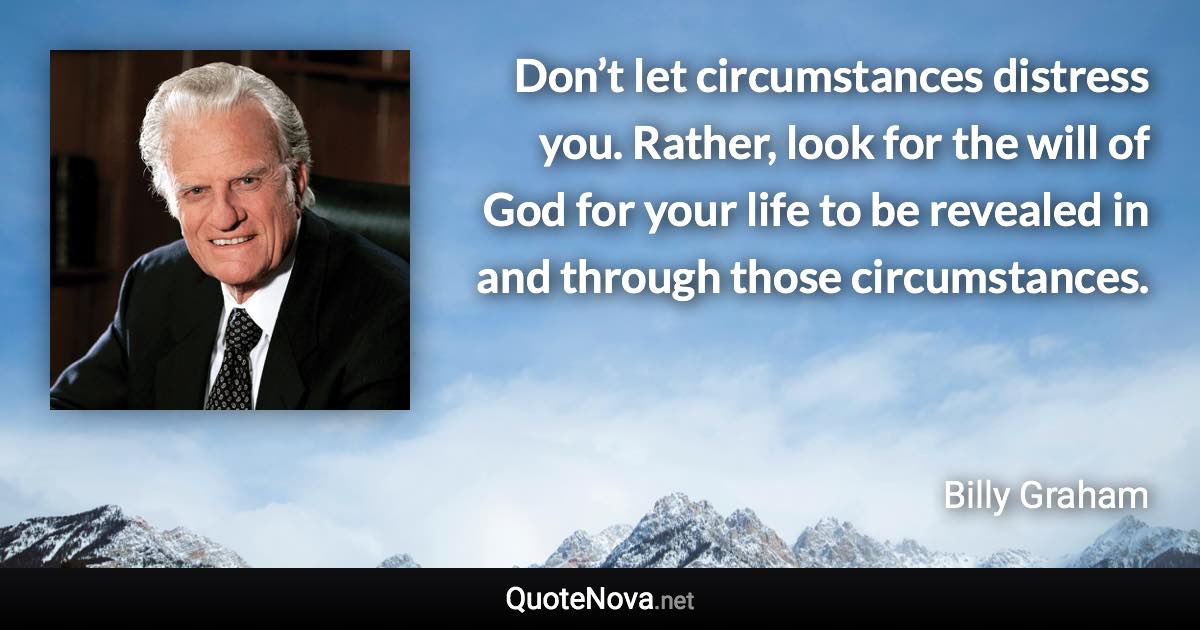 Don’t let circumstances distress you. Rather, look for the will of God for your life to be revealed in and through those circumstances. - Billy Graham quote