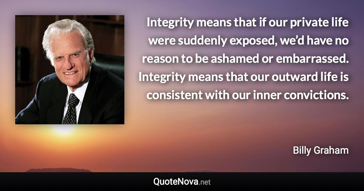 Integrity means that if our private life were suddenly exposed, we’d have no reason to be ashamed or embarrassed. Integrity means that our outward life is consistent with our inner convictions. - Billy Graham quote