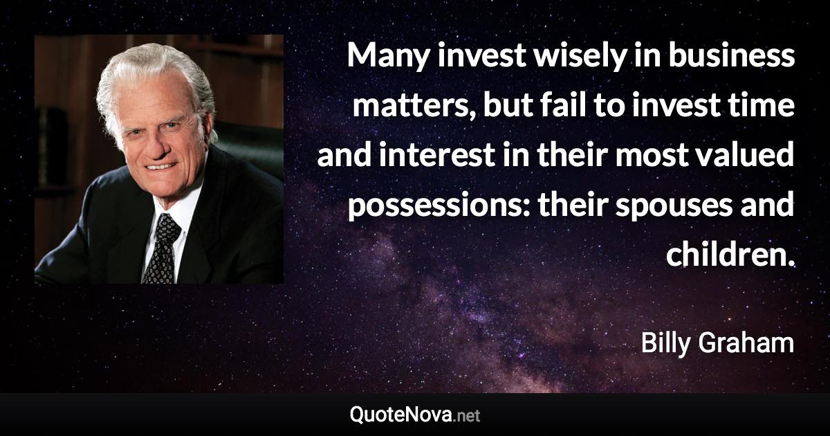 Many invest wisely in business matters, but fail to invest time and interest in their most valued possessions: their spouses and children. - Billy Graham quote