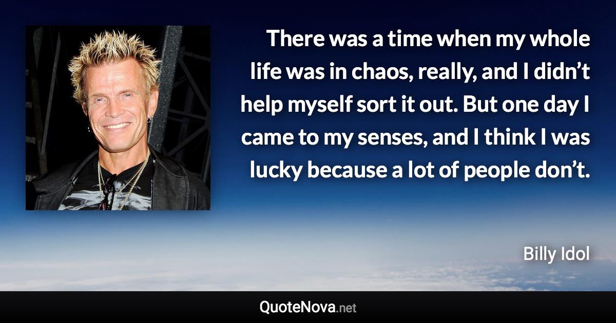 There was a time when my whole life was in chaos, really, and I didn’t help myself sort it out. But one day I came to my senses, and I think I was lucky because a lot of people don’t. - Billy Idol quote