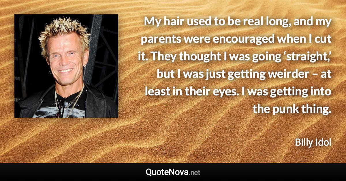 My hair used to be real long, and my parents were encouraged when I cut it. They thought I was going ‘straight,’ but I was just getting weirder – at least in their eyes. I was getting into the punk thing. - Billy Idol quote