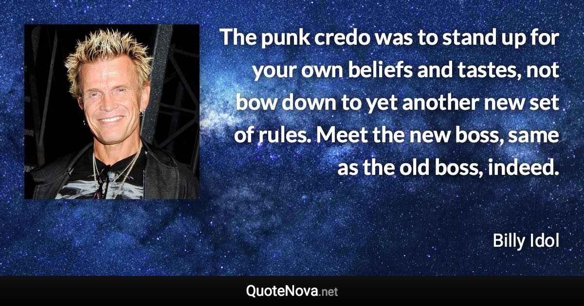 The punk credo was to stand up for your own beliefs and tastes, not bow down to yet another new set of rules. Meet the new boss, same as the old boss, indeed. - Billy Idol quote