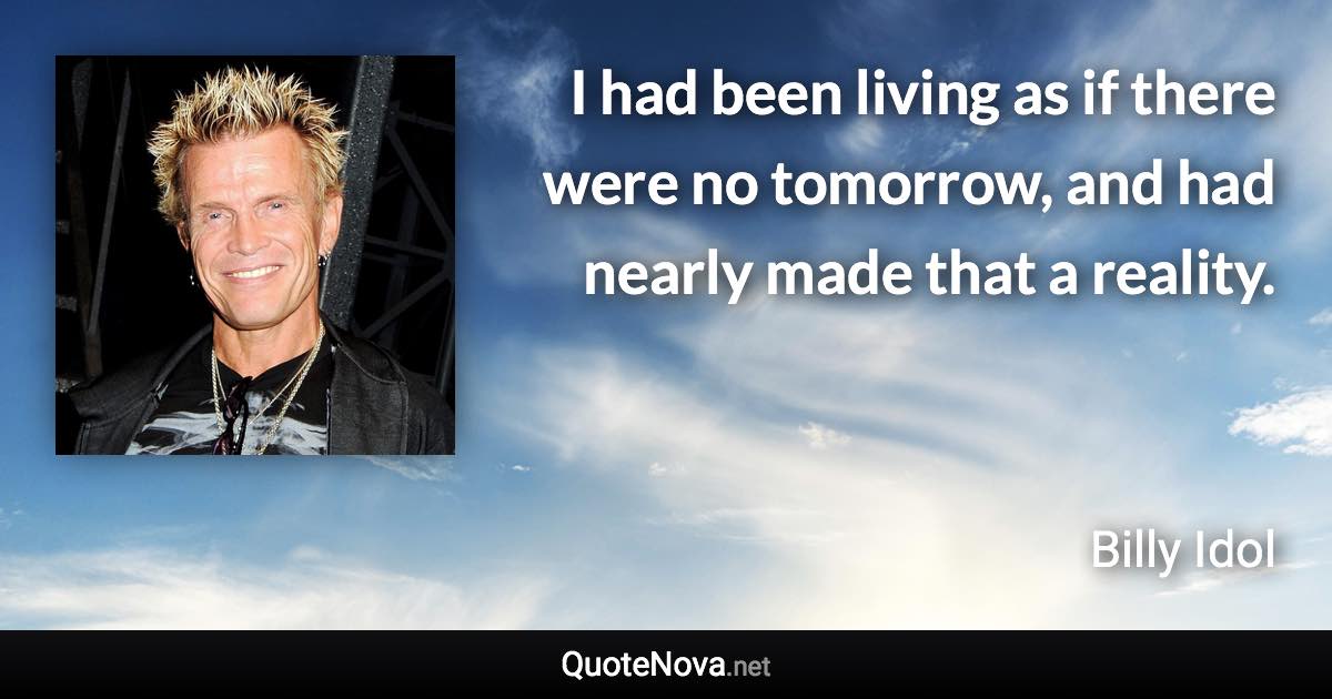I had been living as if there were no tomorrow, and had nearly made that a reality. - Billy Idol quote