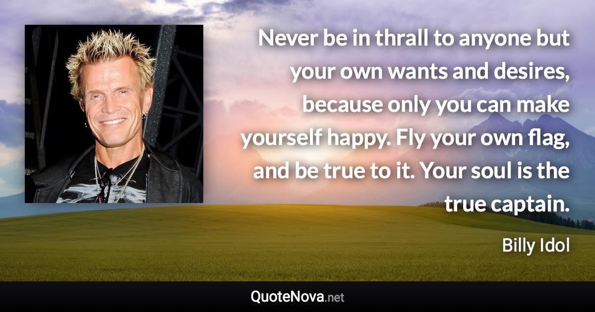 Never be in thrall to anyone but your own wants and desires, because only you can make yourself happy. Fly your own flag, and be true to it. Your soul is the true captain. - Billy Idol quote