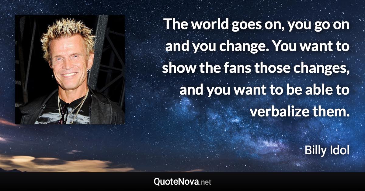 The world goes on, you go on and you change. You want to show the fans those changes, and you want to be able to verbalize them. - Billy Idol quote