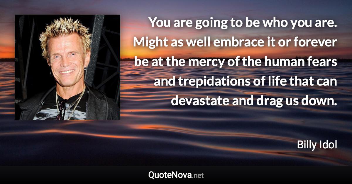 You are going to be who you are. Might as well embrace it or forever be at the mercy of the human fears and trepidations of life that can devastate and drag us down. - Billy Idol quote