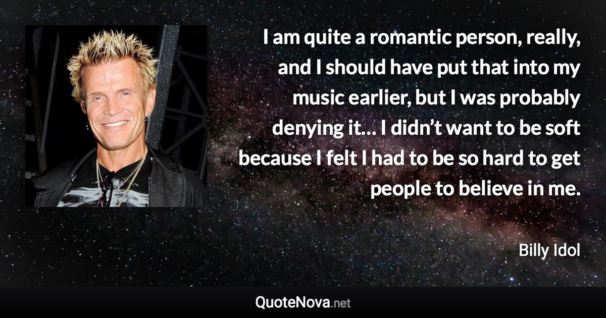 I am quite a romantic person, really, and I should have put that into my music earlier, but I was probably denying it… I didn’t want to be soft because I felt I had to be so hard to get people to believe in me. - Billy Idol quote