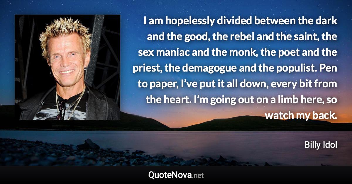 I am hopelessly divided between the dark and the good, the rebel and the saint, the sex maniac and the monk, the poet and the priest, the demagogue and the populist. Pen to paper, I’ve put it all down, every bit from the heart. I’m going out on a limb here, so watch my back. - Billy Idol quote