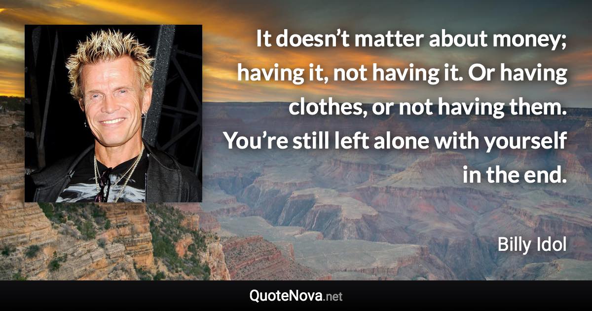 It doesn’t matter about money; having it, not having it. Or having clothes, or not having them. You’re still left alone with yourself in the end. - Billy Idol quote
