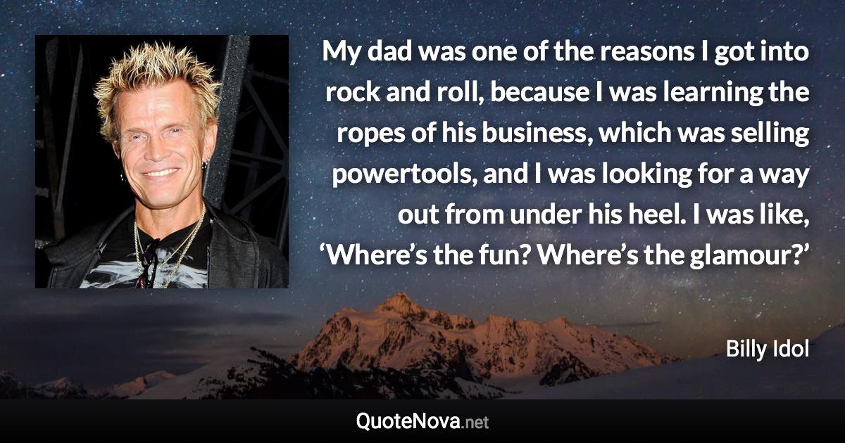 My dad was one of the reasons I got into rock and roll, because I was learning the ropes of his business, which was selling powertools, and I was looking for a way out from under his heel. I was like, ‘Where’s the fun? Where’s the glamour?’ - Billy Idol quote