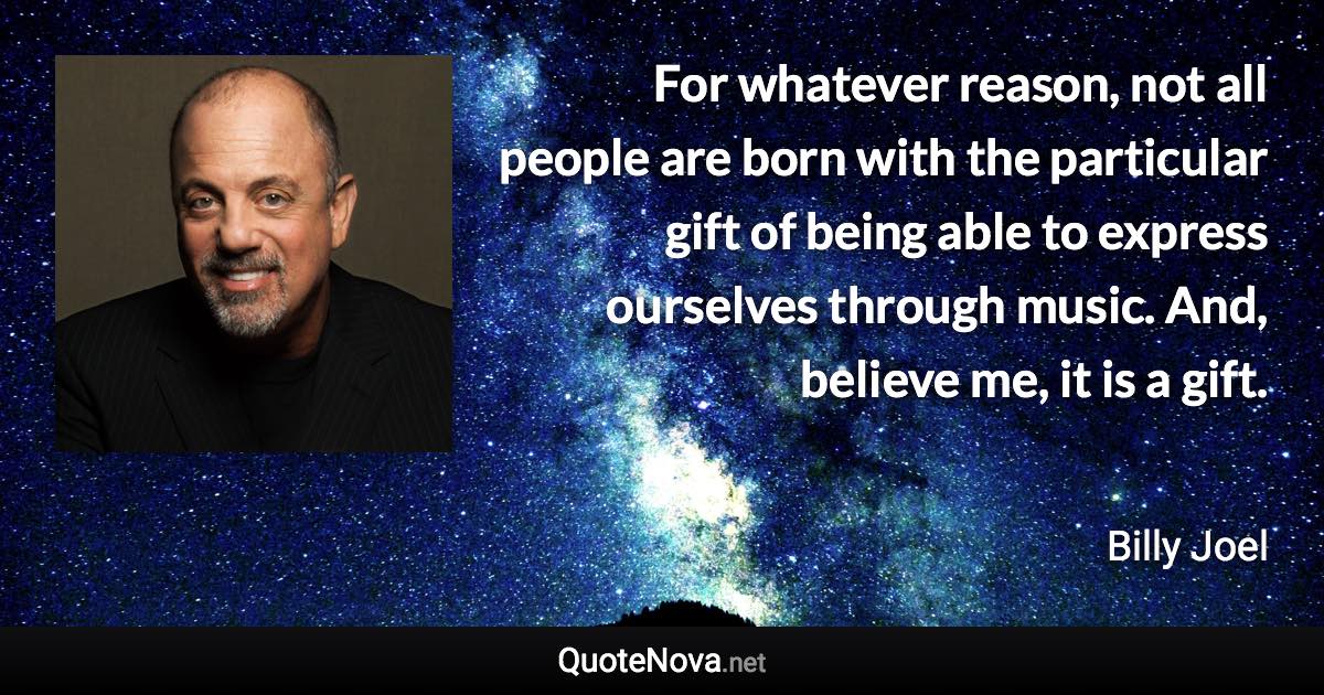 For whatever reason, not all people are born with the particular gift of being able to express ourselves through music. And, believe me, it is a gift. - Billy Joel quote